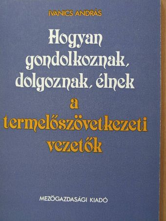 Ivanics András - Hogyan gondolkoznak, dolgoznak, élnek a termelőszövetkezeti vezetők [antikvár]