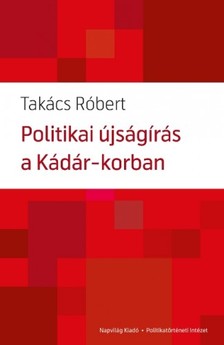 Takács Róbert - Politikai újságírás a Kádár-korban  [eKönyv: epub, mobi]