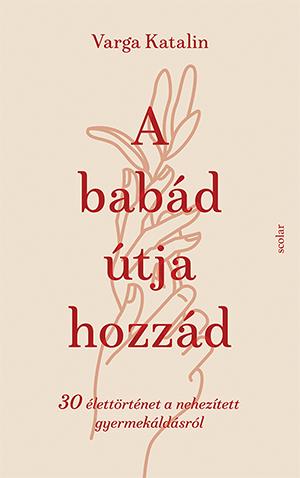 Varga Katalin - A babád útja hozzád - 30 élettörténet a nehezített gyermekáldás útján