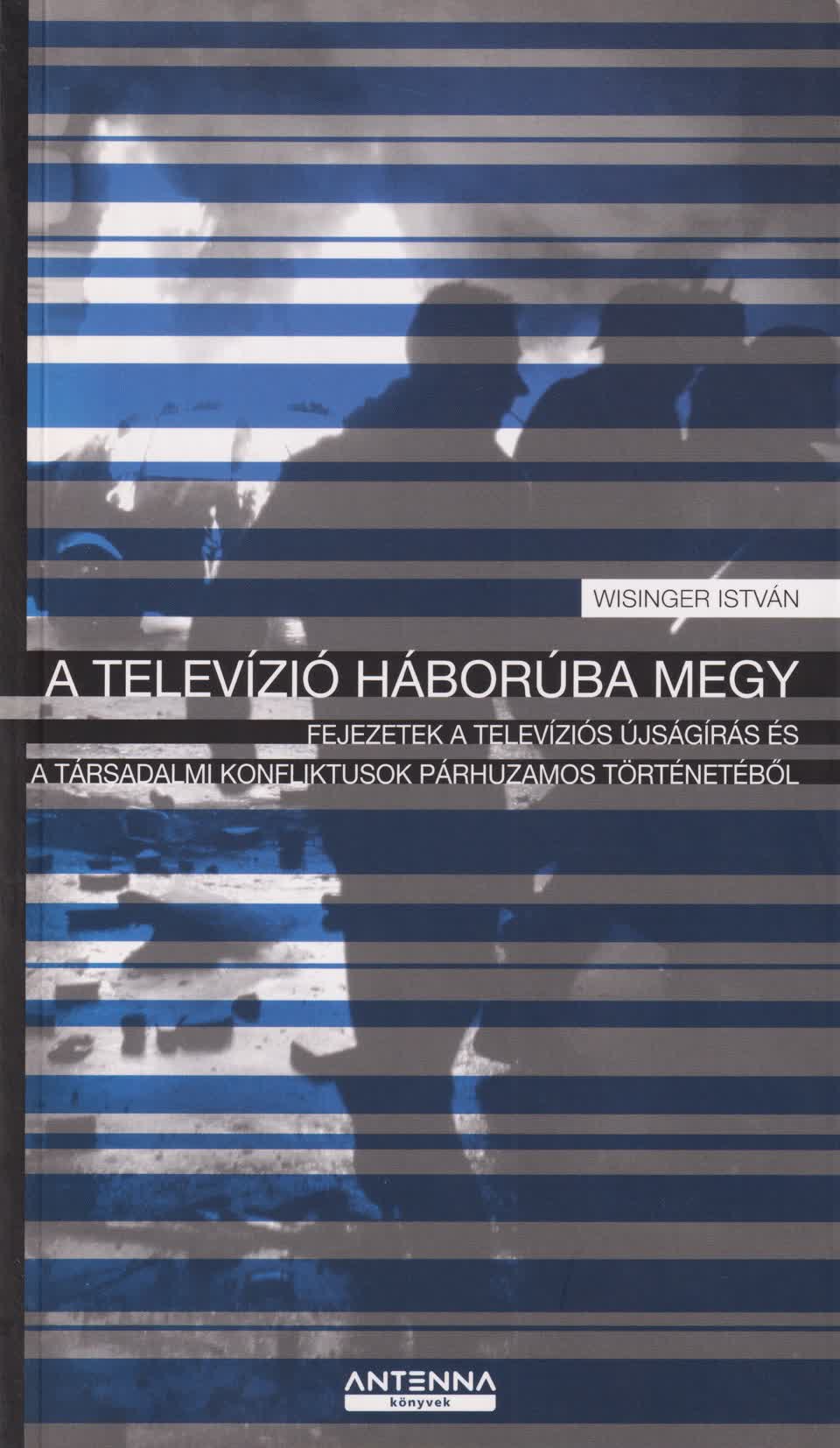 Wisinger István - A TELEVÍZIÓ HÁBORÚBA MEGY - FEJEZETEK A TELEVÍZIÓS ÚJSÁGÍRÁS ÉS A TÁRSADALM