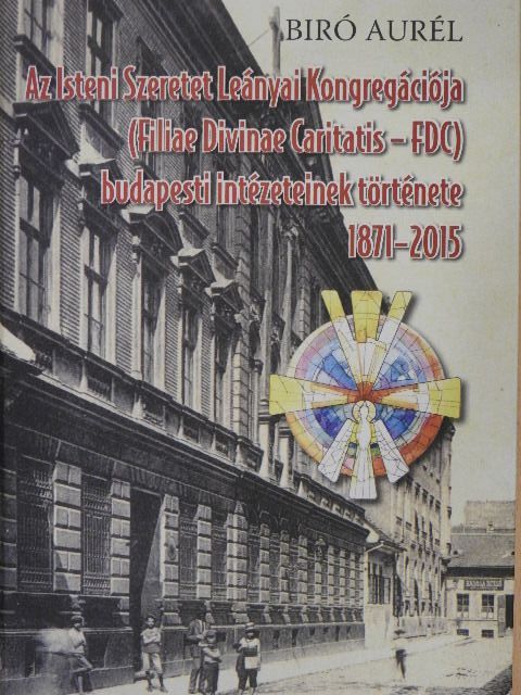 Biró Aurél - Az Isteni Szeretet Leányai Kongregációja (Filiae Divinae Caritatis - FDC) budapesti intézeteinek története [antikvár]
