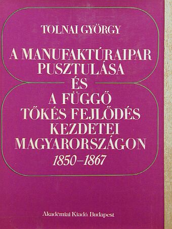 Tolnai György - A manufaktúraipar pusztulása és a függő tőkés fejlődés kezdetei Magyarországon  [antikvár]