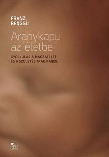 Franz Renggli - Aranykapu az életbe - Gyógyulás a magzati lét és a születés traumáiból