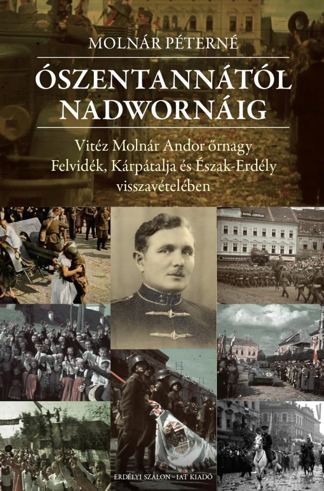 Molnár Péterné - ÓSZENTANNÁTÓL NADWORNÁIG Vitéz Molnár Andor őrnagy Felvidék, Kárpátalja és Észak-Erdély visszavételében