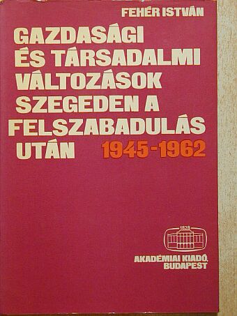 Fehér István - Gazdasági és társadalmi változások Szegeden a felszabadulás után 1945-1962 [antikvár]