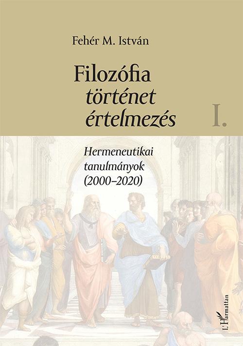 Fehér M. István - Filozófia, történet, értelmezés. Hermeneutikai tanulmányok (2000-2020) I. kötet