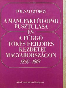 Tolnai György - A manufaktúraipar pusztulása és a függő tőkés fejlődés kezdetei Magyarországon  [antikvár]