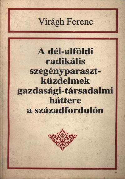 Virágh Ferenc - A dél-alföld radikális szegényparaszt-küzdelmek gazdasági-társadalmi háttere a századfordulón [antikvár]